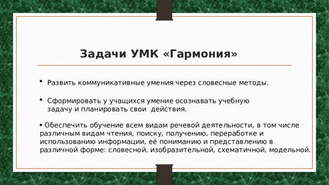 Задачи УМК «Гармония» Развить коммуникативные умения через словесные методы. Сформировать у учащихся умение осознавать учебную задачу и планировать свои действия.   Обеспечить обучение всем видам речевой деятельности, в том числе различным видам чтения, поиску, получению, переработке и использованию информации, её пониманию и представлению в различной форме: словесной, изобразительной, схематичной, модельной. 