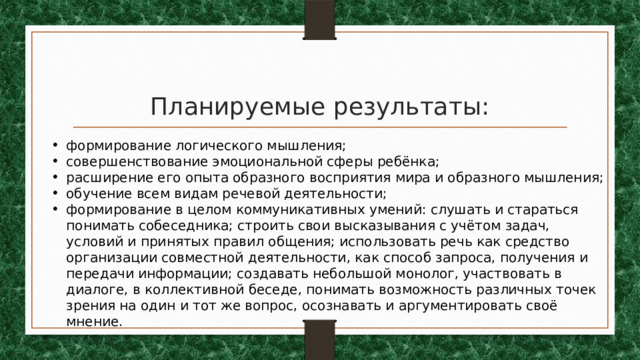 Планируемые результаты: формирование логического мышления; совершенствование эмоциональной сферы ребёнка; расширение его опыта образного восприятия мира и образного мышления; обучение всем видам речевой деятельности; формирование в целом коммуникативных умений: слушать и стараться понимать собеседника; строить свои высказывания с учётом задач, условий и принятых правил общения; использовать речь как средство организации совместной деятельности, как способ запроса, получения и передачи информации; создавать небольшой монолог, участвовать в диалоге, в коллективной беседе, понимать возможность различных точек зрения на один и тот же вопрос, осознавать и аргументировать своё мнение. 