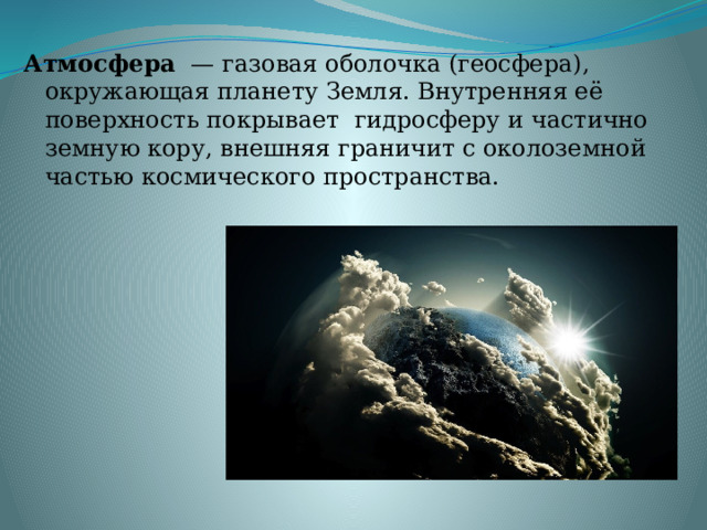 Атмосфера   —   газовая   оболочка (геосфера), окружающая планету Земля. Внутренняя её поверхность покрывает  гидросферу и частично земную кору, внешняя граничит с околоземной частью космического пространства. 