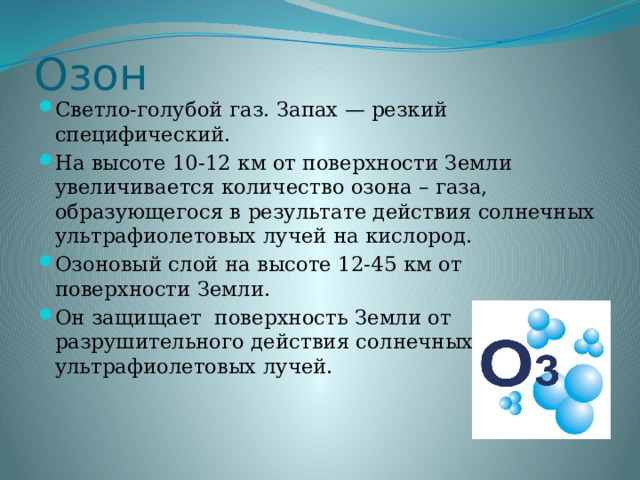 Озон Светло-голубой газ. Запах — резкий специфический. На высоте 10-12 км от поверхности Земли увеличивается количество озона – газа, образующегося в результате действия солнечных ультрафиолетовых лучей на кислород. Озоновый слой на высоте 12-45 км от поверхности Земли. Он защищает поверхность Земли от разрушительного действия солнечных ультрафиолетовых лучей. 