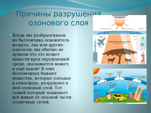 Причины разрушения озонового слоя Когда мы разбрызгиваем из баллончика освежитель воздуха, лак или другие аэрозоли, мы обычно не думаем.что это может нанести вред окружающей среде, оказывается может, и ещё какой! В этих баллончиках бывают вещества, которые попадая в атмосферу, разрушают в ней озоновый слой. Тот самый который защищает всё живое от опасной части солнечных лучей. 