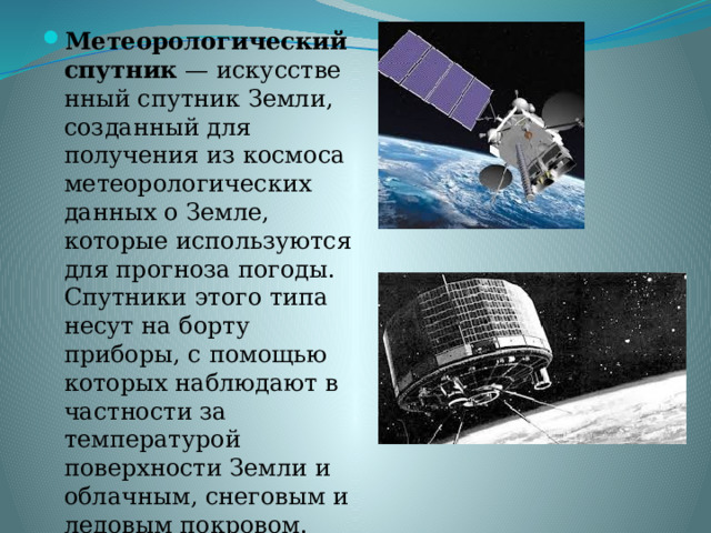 Метеорологический спутник  — искусственный спутник Земли, созданный для получения из космоса метеорологических данных о Земле, которые используются для прогноза погоды. Спутники этого типа несут на борту приборы, с помощью которых наблюдают в частности за температурой поверхности Земли и облачным, снеговым и ледовым покровом. 