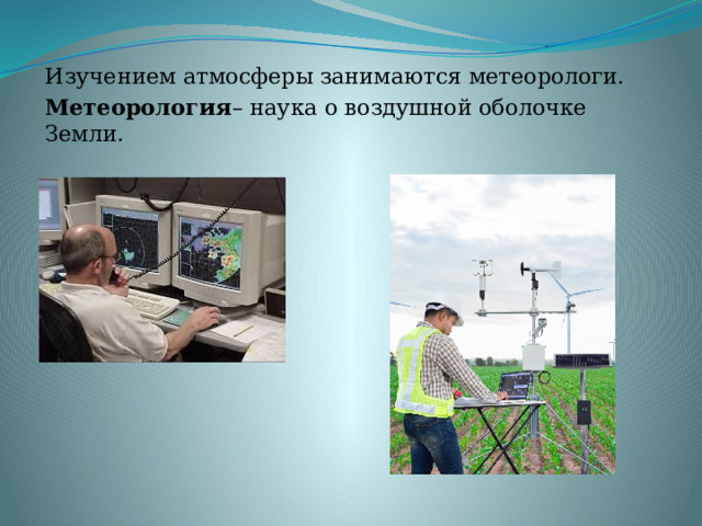 Изучением атмосферы занимаются метеорологи. Метеорология – наука о воздушной оболочке Земли. 