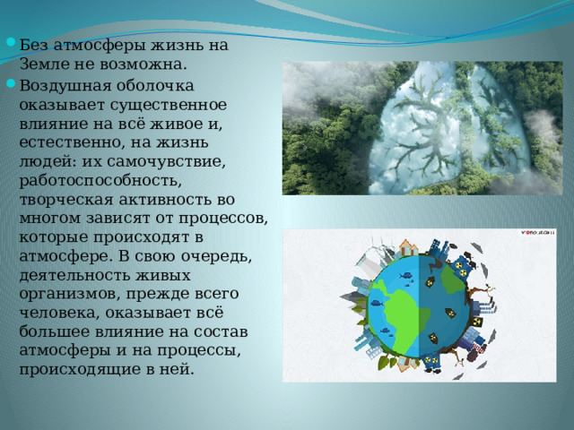 Без атмосферы жизнь на Земле не возможна. Воздушная оболочка оказывает существенное влияние на всё живое и, естественно, на жизнь людей: их самочувствие, работоспособность, творческая активность во многом зависят от процессов, которые происходят в атмосфере. В свою очередь, деятельность живых организмов, прежде всего человека, оказывает всё большее влияние на состав атмосферы и на процессы, происходящие в ней. 