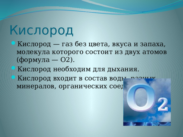 Кислород Кислород — газ без цвета, вкуса и запаха, молекула которого состоит из двух атомов (формула — O2). Кислород необходим для дыхания. Кислород входит в состав воды, разных минералов, органических соединений. 
