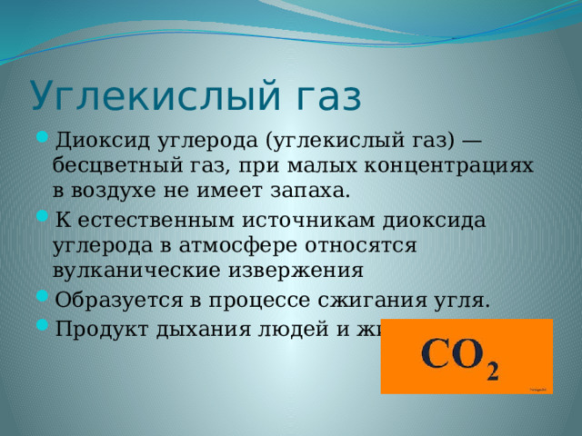 Углекислый газ Диоксид углерода (углекислый газ) — бесцветный газ, при малых концентрациях в воздухе не имеет запаха. К естественным источникам диоксида углерода в атмосфере относятся вулканические извержения Образуется в процессе сжигания угля. Продукт дыхания людей и животных. 