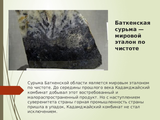 Баткенская сурьма — мировой эталон по чистоте   Сурьма Баткенской области является мировым эталоном по чистоте. До середины прошлого века Кадамджайский комбинат добывал этот востребованный и малораспространенный продукт. Но с наступлением суверенитета страны горная промышленность страны пришла в упадок, Кадамджайский комбинат не стал исключением. 