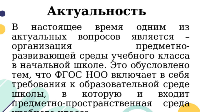 Актуальность  В настоящее время одним из актуальных вопросов является – организация предметно-развивающей среды учебного класса в начальной школе. Это обусловлено тем, что ФГОС НОО включает в себя требования к образовательной среде школы, в которую и входит предметно-пространственная среда учебного класса. 