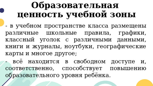 Образовательная  ценность учебной зоны - в учебном пространстве класса размещены различные школьные правила, графики, классный уголок с различными данными, книги и журналы, ноутбуки, географические карты и многое другое; - всё находится в свободном доступе и, соответственно, способствует повышению образовательного уровня ребёнка. 