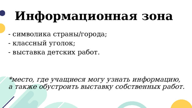 Информационная зона - символика страны/города; - классный уголок; - выставка детских работ. *место, где учащиеся могу узнать информацию, а также обустроить выставку собственных работ. 