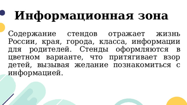 Информационная зона Содержание стендов отражает жизнь России, края, города, класса, информации для родителей. Стенды оформляются в цветном варианте, что притягивает взор детей, вызывая желание познакомиться с информацией. 