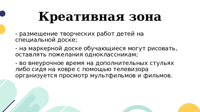 Креативная зона - размещение творческих работ детей на специальной доске; - на маркерной доске обучающиеся могут рисовать, оставлять пожелания одноклассникам; - во внеурочное время на дополнительных стульях либо сидя на ковре с помощью телевизора организуется просмотр мультфильмов и фильмов. 