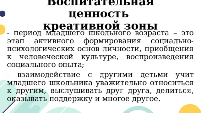 Воспитательная ценность  креативной зоны - период младшего школьного возраста – это этап активного формирования социально-психологических основ личности, приобщения к человеческой культуре, воспроизведения социального опыта; - взаимодействие с другими детьми учит младшего школьника уважительно относиться к другим, выслушивать друг друга, делиться, оказывать поддержку и многое другое. 