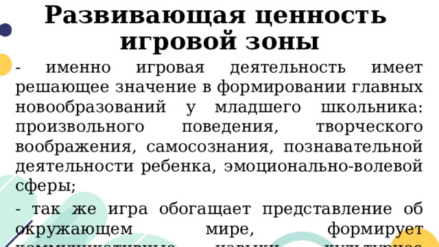 Развивающая ценность  игровой зоны - именно игровая деятельность имеет решающее значение в формировании главных новообразований у младшего школьника: произвольного поведения, творческого воображения, самосознания, познавательной деятельности ребенка, эмоционально-волевой сферы; - так же игра обогащает представление об окружающем мире, формирует коммуникативные навыки, культурное поведение, развивает мелкую моторику. 