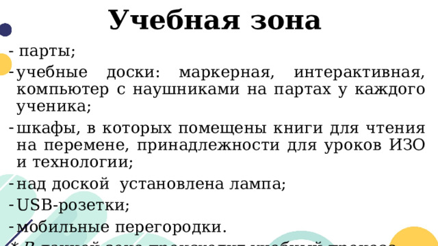 Учебная зона - парты; учебные доски: маркерная, интерактивная, компьютер с наушниками на партах у каждого ученика; шкафы, в которых помещены книги для чтения на перемене, принадлежности для уроков ИЗО и технологии; над доской установлена лампа; USB-розетки; мобильные перегородки. * В данной зоне происходит учебный процесс 