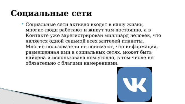 Социальные сети  Социальные сети активно входят в нашу жизнь, многие люди работают и живут там постоянно, а в Контакте уже зарегистрирован миллиард человек, что является одной седьмой всех жителей планеты. Многие пользователи не понимают, что информация, размещенная ими в социальных сетях, может быть найдена и использована кем угодно, в том числе не обязательно с благими намерениями. 