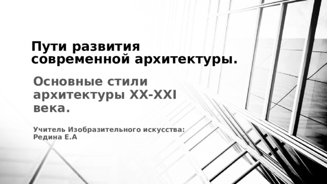 Пути развития современной архитектуры. Основные стили архитектуры ХХ-ХXI века.  Учитель Изобразительного искусства: Редина Е.А    