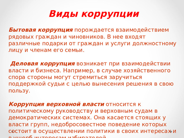Виды коррупции  Бытовая коррупция порождается взаимодействием рядовых граждан и чиновников. В нее входят различные подарки от граждан и услуги должностному лицу и членам его семьи.  Деловая коррупция возникает при взаимодействии власти и бизнеса. Например, в случае хозяйственного спора стороны могут стремиться заручиться поддержкой судьи с целью вынесения решения в свою пользу. Коррупция верховной власти относится к политическому руководству и верховным судам в демократических системах. Она касается стоящих у власти групп, недобросовестное поведение которых состоит в осуществлении политики в своих интересах и в ущерб интересам избирателей . 