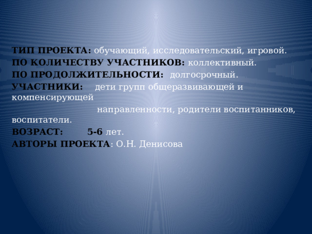   ТИП ПРОЕКТА: обучающий, исследовательский, игровой. ПО КОЛИЧЕСТВУ УЧАСТНИКОВ: коллективный. ПО ПРОДОЛЖИТЕЛЬНОСТИ: долгосрочный. УЧАСТНИКИ: дети групп общеразвивающей и компенсирующей  направленности, родители воспитанников, воспитатели. ВОЗРАСТ: 5-6 лет. АВТОРЫ ПРОЕКТА : О.Н. Денисова  