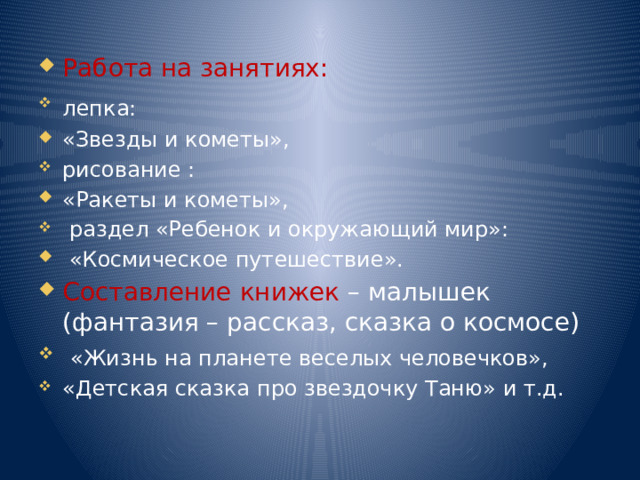 Работа на занятиях: лепка:  «Звезды и кометы», рисование : «Ракеты и кометы»,  раздел «Ребенок и окружающий мир»:  «Космическое путешествие». Составление книжек – малышек (фантазия – рассказ, сказка о космосе)  «Жизнь на планете веселых человечков», «Детская сказка про звездочку Таню» и т.д. 