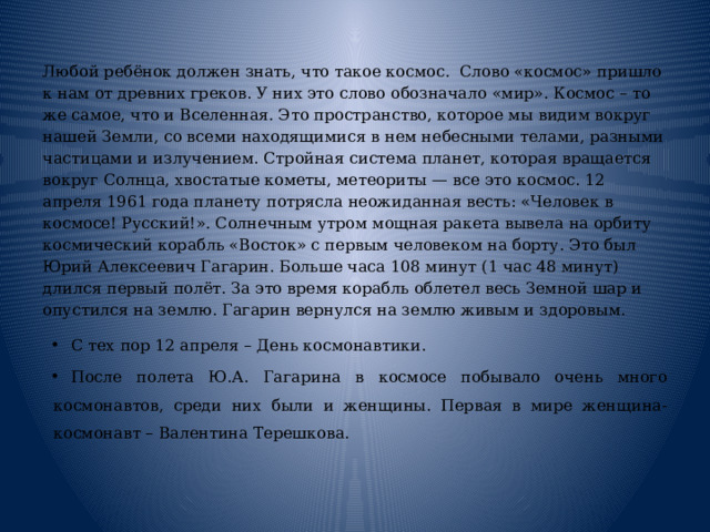  Любой ребёнок должен знать, что такое космос.  Слово «космос» пришло к нам от древних греков. У них это слово обозначало «мир». Космос – то же самое, что и Вселенная. Это пространство, которое мы видим вокруг нашей Земли, со всеми находящимися в нем небесными телами, разными частицами и излучением. Стройная система планет, которая вращается вокруг Солнца, хвостатые кометы, метеориты — все это космос. 12 апреля 1961 года планету потрясла неожиданная весть: «Человек в космосе! Русский!». Солнечным утром мощная ракета вывела на орбиту космический корабль «Восток» с первым человеком на борту. Это был Юрий Алексеевич Гагарин. Больше часа 108 минут (1 час 48 минут) длился первый полёт. За это время корабль облетел весь Земной шар и опустился на землю. Гагарин вернулся на землю живым и здоровым. С тех пор 12 апреля – День космонавтики. После полета Ю.А. Гагарина в космосе побывало очень много космонавтов, среди них были и женщины. Первая в мире женщина-космонавт – Валентина Терешкова. 