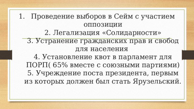 Проведение выборов в Сейм с участием оппозиции  2. Легализация «Солидарности»  3. Устранение гражданских прав и свобод для населения  4. Установление квот в парламент для ПОРП( 65% вместе с союзными партиями)  5. Учреждение поста президента, первым из которых должен был стать Ярузельский.    