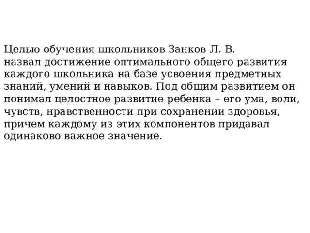 Целью обучения школьников Занков Л. В. назвал достижение оптимального общего развития каждого школьника на базе усвоения предметных знаний, умений и навыков. Под общим развитием он понимал целостное развитие ребенка – его ума, воли, чувств, нравственности при сохранении здоровья, причем каждому из этих компонентов придавал одинаково важное значение. 