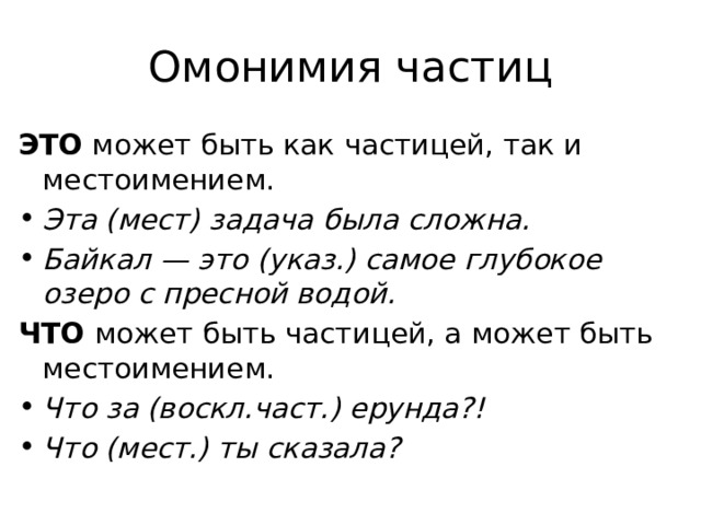 Омонимия частиц ЭТО  может быть как частицей, так и местоимением.  Эта (мест) задача была сложна. Байкал — это (указ.) самое глубокое озеро с пресной водой. ЧТО  может быть частицей, а может быть местоимением.  Что за (воскл.част.) ерунда?! Что (мест.) ты сказала? 