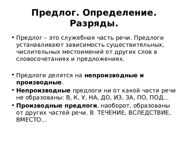 Предлог. Определение. Разряды. Предлог – это служебная часть речи. Предлоги устанавливают зависимость существительных, числительных местоимений от других слов в словосочетаниях и предложениях. Предлоги делятся на непроизводные и производные . Непроизводные предлоги ни от какой части речи не образованы: В, К, У, НА, ДО, ИЗ, ЗА, ПО, ПОД… Производные предлоги , наоборот, образованы от других частей речи. В ТЕЧЕНИЕ, ВСЛЕДСТВИЕ, ВМЕСТО… 