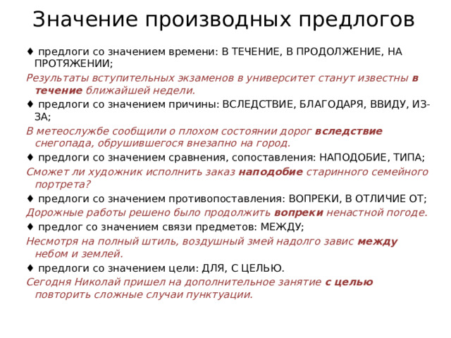 Значение производных предлогов ♦  предлоги со значением времени: В ТЕЧЕНИЕ, В ПРОДОЛЖЕНИЕ, НА ПРОТЯЖЕНИИ; Результаты вступительных экзаменов в университет станут известны  в течение  ближайшей недели. ♦  предлоги со значением причины: ВСЛЕДСТВИЕ, БЛАГОДАРЯ, ВВИДУ, ИЗ-ЗА; В метеослужбе сообщили о плохом состоянии дорог вследствие снегопада, обрушившегося внезапно на город. ♦  предлоги со значением сравнения, сопоставления: НАПОДОБИЕ, ТИПА; Сможет ли художник исполнить заказ  наподобие  старинного семейного портрета? ♦  предлоги со значением противопоставления: ВОПРЕКИ, В ОТЛИЧИЕ ОТ; Дорожные работы решено было продолжить  вопреки  ненастной погоде. ♦  предлог со значением связи предметов: МЕЖДУ; Несмотря на полный штиль, воздушный змей надолго завис между небом и землей. ♦  предлоги со значением цели: ДЛЯ, С ЦЕЛЬЮ. Сегодня Николай пришел на дополнительное занятие  с целью повторить сложные случаи пунктуации. 