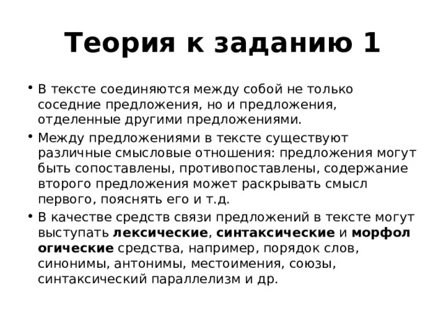 Теория к заданию 1 В тексте соединяются между собой не только соседние предложения, но и предложения, отделенные другими предложениями. Между предложениями в тексте существуют различные смысловые отношения: предложения могут быть сопоставлены, противопоставлены, содержание второго предложения может раскрывать смысл первого, пояснять его и т.д. В качестве средств связи предложений в тексте могут выступать  лексические ,  синтаксические  и  морфологические  средства, например, порядок слов, синонимы, антонимы, местоимения, союзы, синтаксический параллелизм и др. 