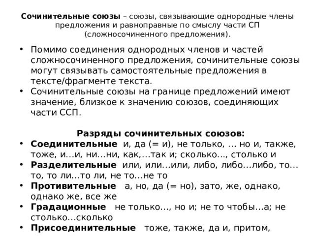 Сочинительные союзы  – союзы, связывающие однородные члены предложения и равноправные по смыслу части СП (сложносочиненного предложения).   Помимо соединения однородных членов и частей сложносочиненного предложения, сочинительные союзы могут связывать самостоятельные предложения в тексте/фрагменте текста. Сочинительные союзы на границе предложений имеют значение, близкое к значению союзов, соединяющих части ССП.    Разряды сочинительных союзов: Соединительные и, да (= и), не только, … но и, также, тоже, и…и, ни…ни, как,…так и; сколько..., столько и Разделительные или, или…или, либо, либо…либо, то…то, то ли…то ли, не то…не то Противительные а, но, да (= но), зато, же, однако, однако же, все же Градационные не только…, но и; не то чтобы…а; не столько…сколько Присоединительные тоже, также, да и, притом, причем Пояснительные а именно, то есть, или (= то есть)   