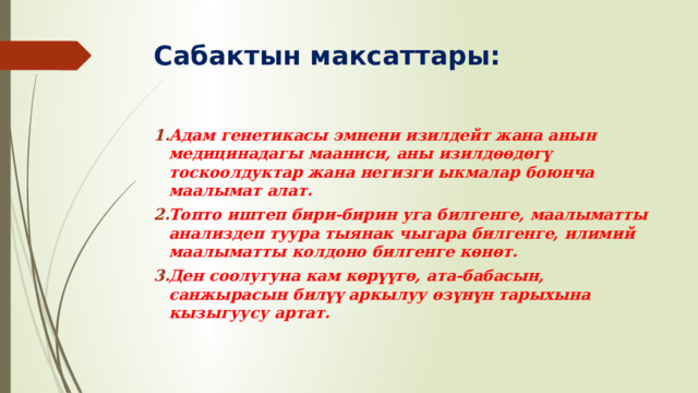 Сабактын максаттары: Адам генетикасы эмнени изилдейт жана анын медицинадагы мааниси, аны изилдөөдөгү тоскоолдуктар жана негизги ыкмалар боюнча маалымат алат. Топто иштеп бири-бирин уга билгенге, маалыматты анализдеп туура тыянак чыгара билгенге, илимий маалыматты колдоно билгенге көнөт. Ден соолугуна кам көрүүгө, ата-бабасын, санжырасын билүү аркылуу өзүнүн тарыхына кызыгуусу артат. 