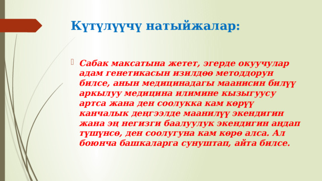 Күтүлүүчү натыйжалар: Сабак максатына жетет, эгерде окуучулар адам генетикасын изилдөө методдорун билсе, анын медицинадагы маанисин билүү аркылуу медицина илимине кызыгуусу артса жана ден соолукка кам көрүү канчалык деңгээлде маанилүү экендигин жана эң негизги баалуулук экендигин аңдап түшүнсө, ден соолугуна кам көрө алса. Ал боюнча башкаларга сунуштап, айта билсе. 