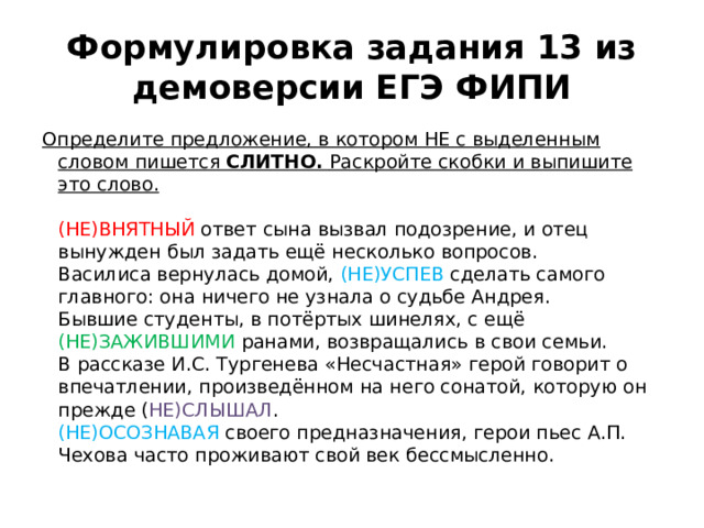 Формулировка задания 13 из демоверсии ЕГЭ ФИПИ Определите предложение, в котором НЕ с выделенным словом пишется  СЛИТНО.  Раскройте скобки и выпишите это слово.   (НЕ)ВНЯТНЫЙ ответ сына вызвал подозрение, и отец вынужден был задать ещё несколько вопросов.  Василиса вернулась домой, (НЕ)УСПЕВ сделать самого главного: она ничего не узнала о судьбе Андрея.  Бывшие студенты, в потёртых шинелях, с ещё (НЕ)ЗАЖИВШИМИ ранами, возвращались в свои семьи.  В рассказе И.С. Тургенева «Несчастная» герой говорит о впечатлении, произведённом на него сонатой, которую он прежде ( НЕ)СЛЫШАЛ .  (НЕ)ОСОЗНАВАЯ своего предназначения, герои пьес А.П. Чехова часто проживают свой век бессмысленно. 