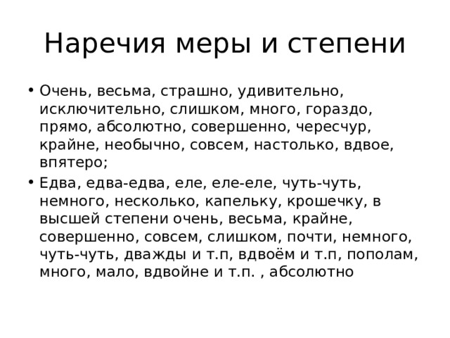 Наречия меры и степени Очень, весьма, страшно, удивительно, исключительно, слишком, много, гораздо, прямо, абсолютно, совершенно, чересчур, крайне, необычно, совсем, настолько, вдвое, впятеро; Едва, едва-едва, еле, еле-еле, чуть-чуть, немного, несколько, капельку, крошечку, в высшей степени очень, весьма, крайне, совершенно, совсем, слишком, почти, немного, чуть-чуть, дважды и т.п, вдвоём и т.п, пополам, много, мало, вдвойне и т.п. , абсолютно 