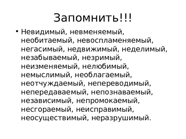 Запомнить!!! Невидимый, невменяемый, необитаемый, невоспламеняемый, негасимый, недвижимый, неделимый, незабываемый, незримый, неизменяемый, нелюбимый, немыслимый, необлагаемый, неотчуждаемый, непереводимый, непередаваемый, непознаваемый, независимый, непромокаемый, несгораемый, неисправимый, неосуществимый, неразрушимый. 