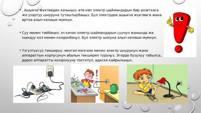 . Ашыкча жүктөөдөн качыңыз: өтө көп электр шаймандарын бир розеткага же узартуу шнуруна туташтырбаңыз. Бул электрдик ашыкча жүктөөгө жана өрткө алып келиши мүмкүн. Суу менен тийбеңиз: эч качан электр шаймандарын суунун жанында же нымдуу кол менен колдонбоңуз. Бул электр шокуна алып келиши мүмкүн. Үзгүлтүксүз текшерүү: мезгил-мезгили менен электр шнурунун жана аппараттын корпусунун абалын текшерип туруңуз. Эгерде бузулуу табылса, дароо аппаратты колдонууну токтотуп, адиске кайрылыңыз. 