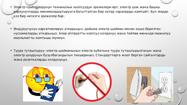 Электр приборлорунун техникалык коопсуздук эрежелери өрт, электр шок жана башка коркунучтарды минималдаштырууга багытталган бир катар чараларды камтыйт. Бул жерде кээ бир негизги эрежелер бар: Өндүрүүчүнүн көрсөтмөлөрүн аткарыңыз: дайыма электр шайман менен кошо берилген нускамаларды аткарыңыз. Алар аппаратты коопсуз колдонуу жана тейлөө жөнүндө маанилүү маалыматты камтышы мүмкүн. Туура туташтыруу: электр шайманынын электр кубатына туура туташтырылганын жана электр шнурунун бузулбагандыгын текшериңиз. Стандарттарга жооп берген сайгычтарды жана розеткаларды колдонуңуз. 