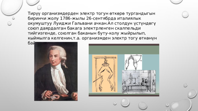 Тирүү организмдерден электр тогун өткөрө тургандыгын биринчи жолу 1786-жылы 26-сентябрда италиялык окумуштуу Луиджи Гальвани ачкан.Ал столдун үстүндөгү союп даярдалган бакага электрленген скалпельди тийгизгенде, союлган баканын буту-колу жыйрылып, кыймылга келгенин,т.а. организмден электр тогу өткөнүн байкаган. 