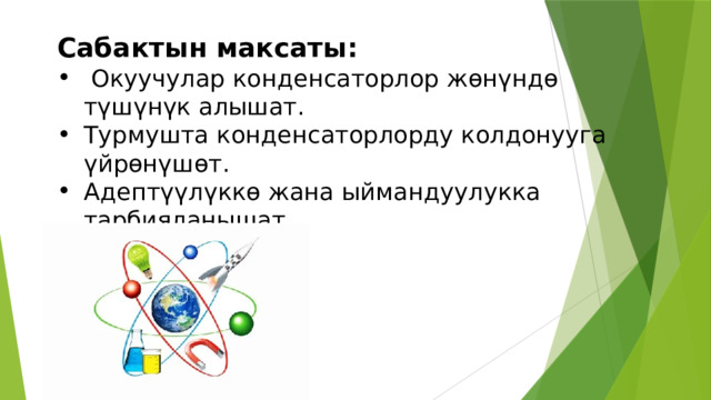 Сабактын максаты:  Окуучулар конденсаторлор жөнүндө түшүнүк алышат. Турмушта конденсаторлорду колдонууга үйрөнүшөт. Адептүүлүккө жана ыймандуулукка тарбияланышат. 