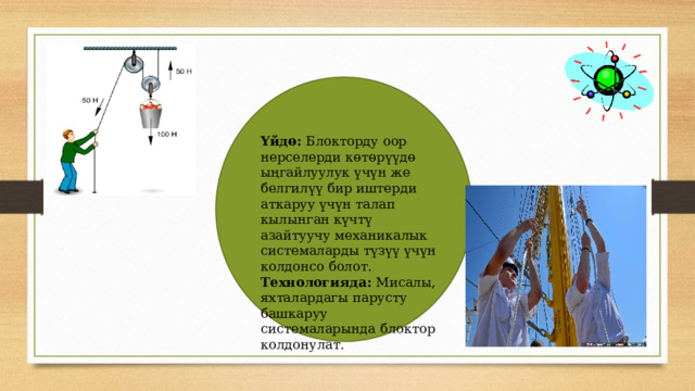 Үйдө: Блокторду оор нерселерди көтөрүүдө ыңгайлуулук үчүн же белгилүү бир иштерди аткаруу үчүн талап кылынган күчтү азайтуучу механикалык системаларды түзүү үчүн колдонсо болот. Технологияда: Мисалы, яхталардагы парусту башкаруу системаларында блоктор колдонулат. 