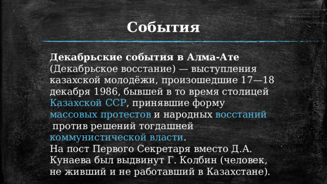 События Декабрьские события в Алма-Ате (Декабрьское восстание) — выступления казахской молодёжи, произошедшие 17—18 декабря 1986, бывшей в то время столицей  Казахской ССР , принявшие форму  массовых протестов  и народных  восстаний  против решений тогдашней  коммунистической власти . На пост Первого Секретаря вместо Д.А. Кунаева был выдвинут Г. Колбин (человек, не живший и не работавший в Казахстане).  