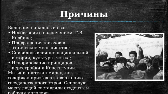 Причины Волнения начались из-за: Несогласия с назначением Г.В. Колбина; Превращения казахов в этническое меньшинство; Снизилось влияние национальной истории, культуры, языка; Игнорирование принципов перестройки и Конституции. Митинг протекал мирно, не содержал призывов к свержению государственного строя. Основную массу людей составляли студенты и рабочая молодежь. 