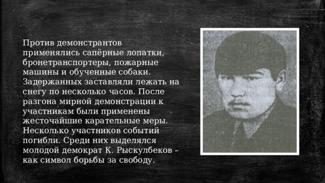 Против демонстрантов применялись сапёрные лопатки, бронетранспортеры, пожарные машины и обученные собаки. Задержанных заставляли лежать на снегу по несколько часов. После разгона мирной демонстрации к участникам были применены жесточайшие карательные меры. Несколько участников событий погибли. Среди них выделялся молодой демократ К. Рыскулбеков – как символ борьбы за свободу. 