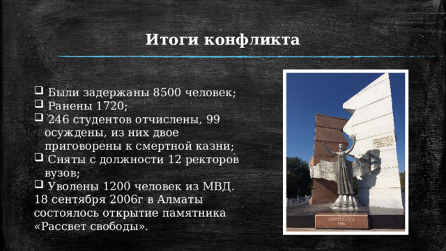 Итоги конфликта  Были задержаны 8500 человек;  Ранены 1720;  246 студентов отчислены, 99 осуждены, из них двое приговорены к смертной казни;  Сняты с должности 12 ректоров вузов;  Уволены 1200 человек из МВД. 18 сентября 2006г в Алматы состоялось открытие памятника «Рассвет свободы». 