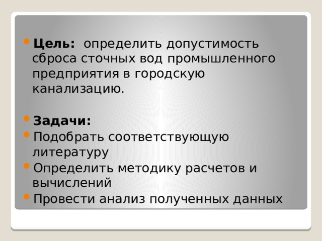 Цель: определить допустимость сброса сточных вод промышленного предприятия в городскую канализацию. Задачи: Подобрать соответствующую литературу Определить методику расчетов и вычислений Провести анализ полученных данных 
