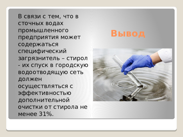  В связи с тем, что в сточных водах промышленного предприятия может содержаться специфический загрязнитель – стирол - их спуск в городскую водоотводящую сеть должен осуществляться с эффективностью дополнительной очистки от стирола не менее 31%. Вывод 