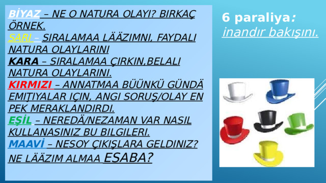 BİYAZ  – ne o natura olayı? Birkaç örnek.  SARI – sıralamaa lääzımnı, faydalı natura olaylarını  KARA – sıralamaa çirkin,belalı natura olaylarını.  KIRMIZI – annatmaa büünkü gündä emiţıyalar için, angı soruş/olay en pek meraklandırdı.  EŞİL  – Neredä/nezaman var nasıl kullanasınız bu bilgileri.  MAAVİ – Nesoy çıkışlara geldiniz? Ne lääzım almaa esaba?   6 paraliya :  inandır bakışını.    