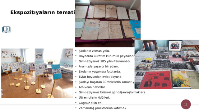 Ekspoziţıyaların tematikası. Şkolanın zaman yolu. Haydarda üüretim kurumun peydalanması. Gimnaziyamız 185 yılını tamannadı. Aramızda yaşardı bir adam. Şkolanın yaşaması fotolarda. Evlat boyundan evlat boyuna. Şkolayı başaran üürenicilerin zanaat yolu. Arhivdän haberlär. Gimnaziyamız büünkü gündä(aaraştırmaklar) Üürenicilerin ödülleri. Gagauz dilin eri. Zamandaş proektlerinä katılmak. 1 